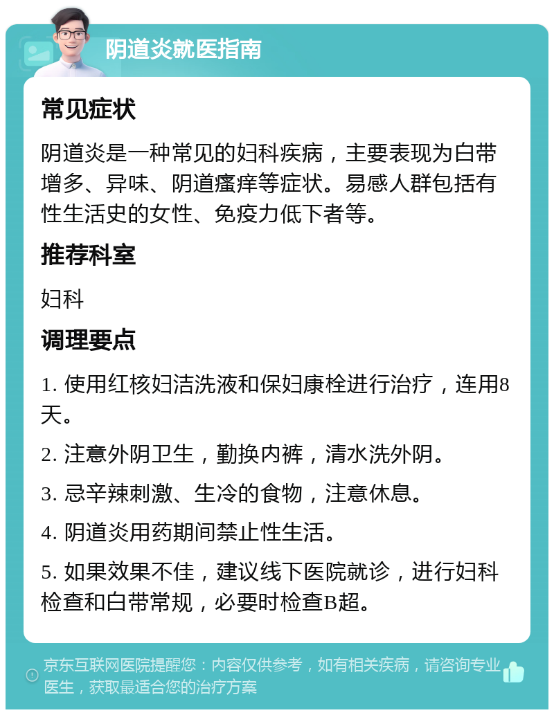 阴道炎就医指南 常见症状 阴道炎是一种常见的妇科疾病，主要表现为白带增多、异味、阴道瘙痒等症状。易感人群包括有性生活史的女性、免疫力低下者等。 推荐科室 妇科 调理要点 1. 使用红核妇洁洗液和保妇康栓进行治疗，连用8天。 2. 注意外阴卫生，勤换内裤，清水洗外阴。 3. 忌辛辣刺激、生冷的食物，注意休息。 4. 阴道炎用药期间禁止性生活。 5. 如果效果不佳，建议线下医院就诊，进行妇科检查和白带常规，必要时检查B超。