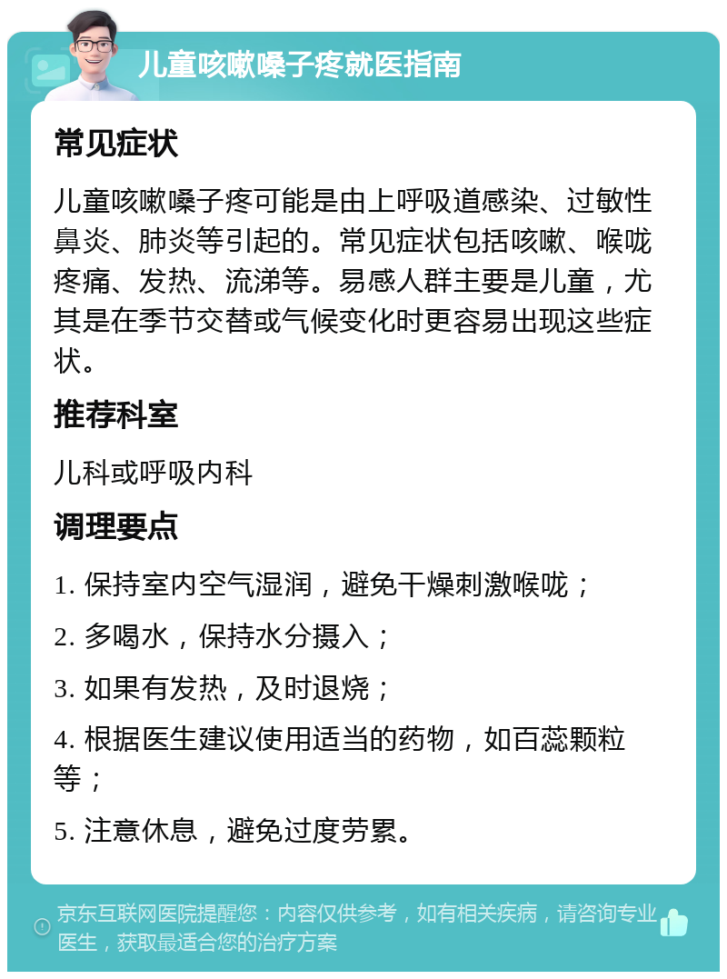 儿童咳嗽嗓子疼就医指南 常见症状 儿童咳嗽嗓子疼可能是由上呼吸道感染、过敏性鼻炎、肺炎等引起的。常见症状包括咳嗽、喉咙疼痛、发热、流涕等。易感人群主要是儿童，尤其是在季节交替或气候变化时更容易出现这些症状。 推荐科室 儿科或呼吸内科 调理要点 1. 保持室内空气湿润，避免干燥刺激喉咙； 2. 多喝水，保持水分摄入； 3. 如果有发热，及时退烧； 4. 根据医生建议使用适当的药物，如百蕊颗粒等； 5. 注意休息，避免过度劳累。