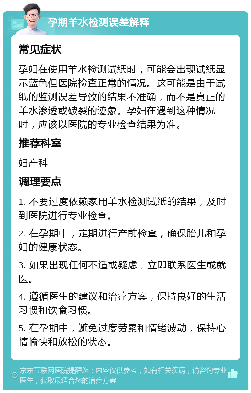 孕期羊水检测误差解释 常见症状 孕妇在使用羊水检测试纸时，可能会出现试纸显示蓝色但医院检查正常的情况。这可能是由于试纸的监测误差导致的结果不准确，而不是真正的羊水渗透或破裂的迹象。孕妇在遇到这种情况时，应该以医院的专业检查结果为准。 推荐科室 妇产科 调理要点 1. 不要过度依赖家用羊水检测试纸的结果，及时到医院进行专业检查。 2. 在孕期中，定期进行产前检查，确保胎儿和孕妇的健康状态。 3. 如果出现任何不适或疑虑，立即联系医生或就医。 4. 遵循医生的建议和治疗方案，保持良好的生活习惯和饮食习惯。 5. 在孕期中，避免过度劳累和情绪波动，保持心情愉快和放松的状态。