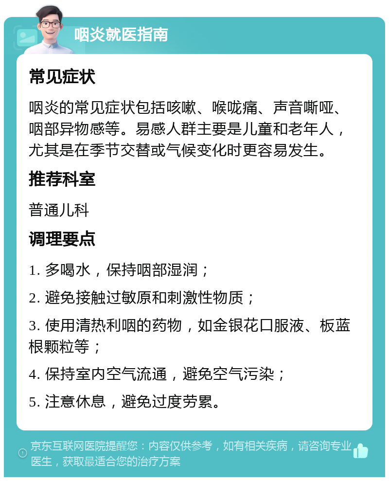 咽炎就医指南 常见症状 咽炎的常见症状包括咳嗽、喉咙痛、声音嘶哑、咽部异物感等。易感人群主要是儿童和老年人，尤其是在季节交替或气候变化时更容易发生。 推荐科室 普通儿科 调理要点 1. 多喝水，保持咽部湿润； 2. 避免接触过敏原和刺激性物质； 3. 使用清热利咽的药物，如金银花口服液、板蓝根颗粒等； 4. 保持室内空气流通，避免空气污染； 5. 注意休息，避免过度劳累。