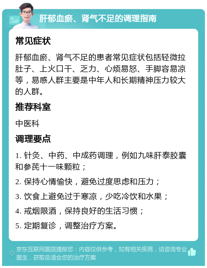 肝郁血瘀、肾气不足的调理指南 常见症状 肝郁血瘀、肾气不足的患者常见症状包括轻微拉肚子、上火口干、乏力、心烦易怒、手脚容易凉等，易感人群主要是中年人和长期精神压力较大的人群。 推荐科室 中医科 调理要点 1. 针灸、中药、中成药调理，例如九味肝泰胶囊和参芪十一味颗粒； 2. 保持心情愉快，避免过度思虑和压力； 3. 饮食上避免过于寒凉，少吃冷饮和水果； 4. 戒烟限酒，保持良好的生活习惯； 5. 定期复诊，调整治疗方案。