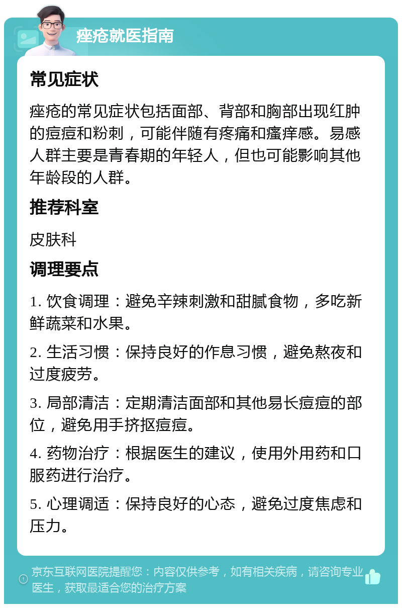 痤疮就医指南 常见症状 痤疮的常见症状包括面部、背部和胸部出现红肿的痘痘和粉刺，可能伴随有疼痛和瘙痒感。易感人群主要是青春期的年轻人，但也可能影响其他年龄段的人群。 推荐科室 皮肤科 调理要点 1. 饮食调理：避免辛辣刺激和甜腻食物，多吃新鲜蔬菜和水果。 2. 生活习惯：保持良好的作息习惯，避免熬夜和过度疲劳。 3. 局部清洁：定期清洁面部和其他易长痘痘的部位，避免用手挤抠痘痘。 4. 药物治疗：根据医生的建议，使用外用药和口服药进行治疗。 5. 心理调适：保持良好的心态，避免过度焦虑和压力。