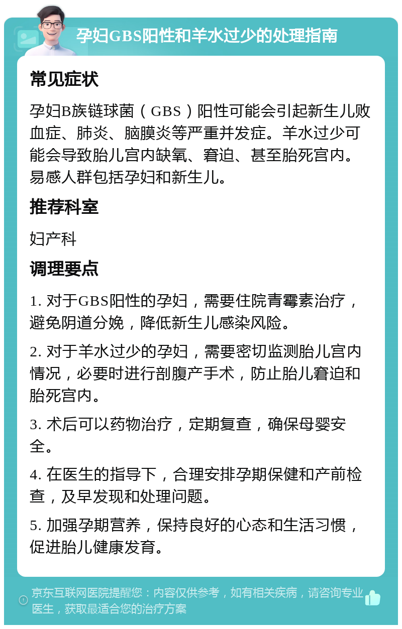 孕妇GBS阳性和羊水过少的处理指南 常见症状 孕妇B族链球菌（GBS）阳性可能会引起新生儿败血症、肺炎、脑膜炎等严重并发症。羊水过少可能会导致胎儿宫内缺氧、窘迫、甚至胎死宫内。易感人群包括孕妇和新生儿。 推荐科室 妇产科 调理要点 1. 对于GBS阳性的孕妇，需要住院青霉素治疗，避免阴道分娩，降低新生儿感染风险。 2. 对于羊水过少的孕妇，需要密切监测胎儿宫内情况，必要时进行剖腹产手术，防止胎儿窘迫和胎死宫内。 3. 术后可以药物治疗，定期复查，确保母婴安全。 4. 在医生的指导下，合理安排孕期保健和产前检查，及早发现和处理问题。 5. 加强孕期营养，保持良好的心态和生活习惯，促进胎儿健康发育。