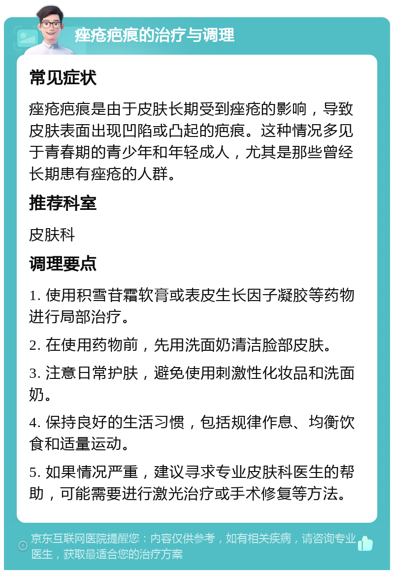 痤疮疤痕的治疗与调理 常见症状 痤疮疤痕是由于皮肤长期受到痤疮的影响，导致皮肤表面出现凹陷或凸起的疤痕。这种情况多见于青春期的青少年和年轻成人，尤其是那些曾经长期患有痤疮的人群。 推荐科室 皮肤科 调理要点 1. 使用积雪苷霜软膏或表皮生长因子凝胶等药物进行局部治疗。 2. 在使用药物前，先用洗面奶清洁脸部皮肤。 3. 注意日常护肤，避免使用刺激性化妆品和洗面奶。 4. 保持良好的生活习惯，包括规律作息、均衡饮食和适量运动。 5. 如果情况严重，建议寻求专业皮肤科医生的帮助，可能需要进行激光治疗或手术修复等方法。