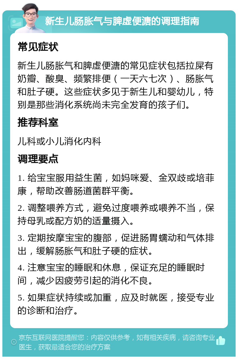 新生儿肠胀气与脾虚便溏的调理指南 常见症状 新生儿肠胀气和脾虚便溏的常见症状包括拉屎有奶瓣、酸臭、频繁排便（一天六七次）、肠胀气和肚子硬。这些症状多见于新生儿和婴幼儿，特别是那些消化系统尚未完全发育的孩子们。 推荐科室 儿科或小儿消化内科 调理要点 1. 给宝宝服用益生菌，如妈咪爱、金双歧或培菲康，帮助改善肠道菌群平衡。 2. 调整喂养方式，避免过度喂养或喂养不当，保持母乳或配方奶的适量摄入。 3. 定期按摩宝宝的腹部，促进肠胃蠕动和气体排出，缓解肠胀气和肚子硬的症状。 4. 注意宝宝的睡眠和休息，保证充足的睡眠时间，减少因疲劳引起的消化不良。 5. 如果症状持续或加重，应及时就医，接受专业的诊断和治疗。