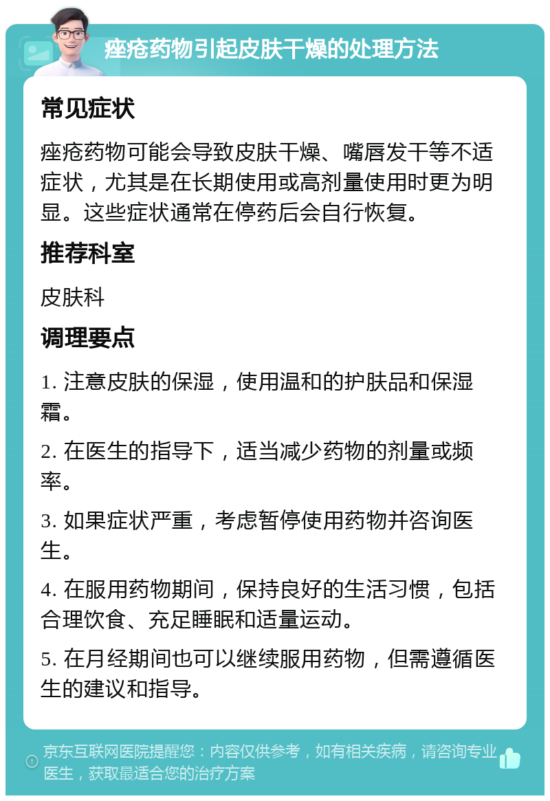 痤疮药物引起皮肤干燥的处理方法 常见症状 痤疮药物可能会导致皮肤干燥、嘴唇发干等不适症状，尤其是在长期使用或高剂量使用时更为明显。这些症状通常在停药后会自行恢复。 推荐科室 皮肤科 调理要点 1. 注意皮肤的保湿，使用温和的护肤品和保湿霜。 2. 在医生的指导下，适当减少药物的剂量或频率。 3. 如果症状严重，考虑暂停使用药物并咨询医生。 4. 在服用药物期间，保持良好的生活习惯，包括合理饮食、充足睡眠和适量运动。 5. 在月经期间也可以继续服用药物，但需遵循医生的建议和指导。