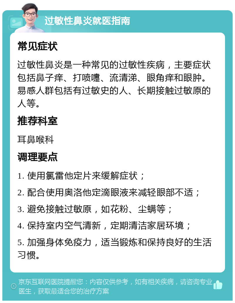 过敏性鼻炎就医指南 常见症状 过敏性鼻炎是一种常见的过敏性疾病，主要症状包括鼻子痒、打喷嚏、流清涕、眼角痒和眼肿。易感人群包括有过敏史的人、长期接触过敏原的人等。 推荐科室 耳鼻喉科 调理要点 1. 使用氯雷他定片来缓解症状； 2. 配合使用奥洛他定滴眼液来减轻眼部不适； 3. 避免接触过敏原，如花粉、尘螨等； 4. 保持室内空气清新，定期清洁家居环境； 5. 加强身体免疫力，适当锻炼和保持良好的生活习惯。