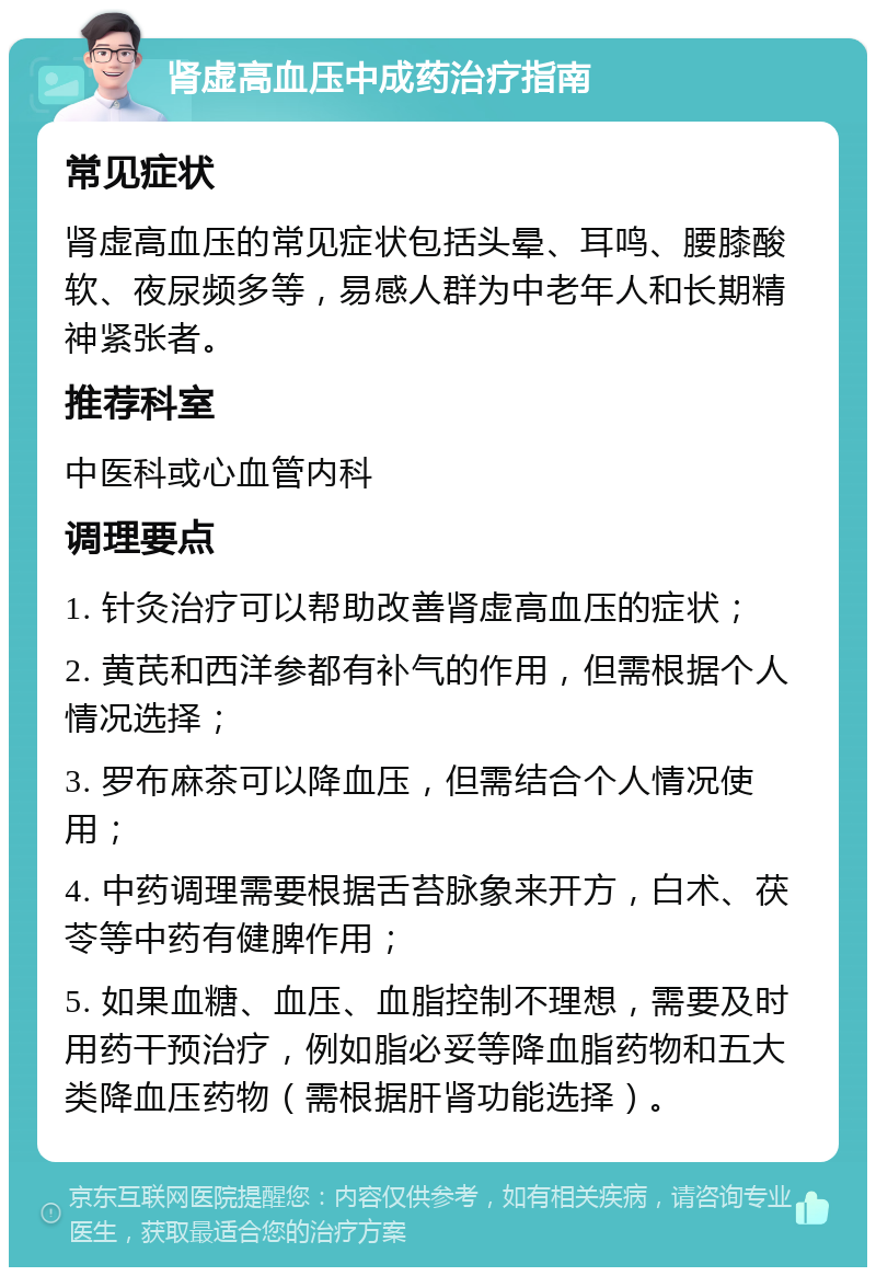 肾虚高血压中成药治疗指南 常见症状 肾虚高血压的常见症状包括头晕、耳鸣、腰膝酸软、夜尿频多等，易感人群为中老年人和长期精神紧张者。 推荐科室 中医科或心血管内科 调理要点 1. 针灸治疗可以帮助改善肾虚高血压的症状； 2. 黄芪和西洋参都有补气的作用，但需根据个人情况选择； 3. 罗布麻茶可以降血压，但需结合个人情况使用； 4. 中药调理需要根据舌苔脉象来开方，白术、茯苓等中药有健脾作用； 5. 如果血糖、血压、血脂控制不理想，需要及时用药干预治疗，例如脂必妥等降血脂药物和五大类降血压药物（需根据肝肾功能选择）。