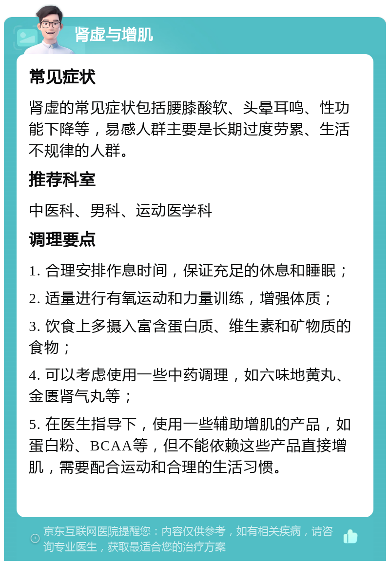 肾虚与增肌 常见症状 肾虚的常见症状包括腰膝酸软、头晕耳鸣、性功能下降等，易感人群主要是长期过度劳累、生活不规律的人群。 推荐科室 中医科、男科、运动医学科 调理要点 1. 合理安排作息时间，保证充足的休息和睡眠； 2. 适量进行有氧运动和力量训练，增强体质； 3. 饮食上多摄入富含蛋白质、维生素和矿物质的食物； 4. 可以考虑使用一些中药调理，如六味地黄丸、金匮肾气丸等； 5. 在医生指导下，使用一些辅助增肌的产品，如蛋白粉、BCAA等，但不能依赖这些产品直接增肌，需要配合运动和合理的生活习惯。