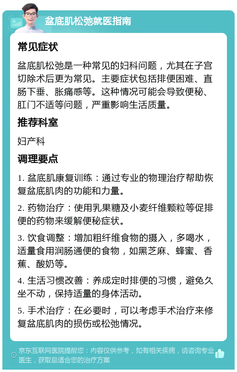 盆底肌松弛就医指南 常见症状 盆底肌松弛是一种常见的妇科问题，尤其在子宫切除术后更为常见。主要症状包括排便困难、直肠下垂、胀痛感等。这种情况可能会导致便秘、肛门不适等问题，严重影响生活质量。 推荐科室 妇产科 调理要点 1. 盆底肌康复训练：通过专业的物理治疗帮助恢复盆底肌肉的功能和力量。 2. 药物治疗：使用乳果糖及小麦纤维颗粒等促排便的药物来缓解便秘症状。 3. 饮食调整：增加粗纤维食物的摄入，多喝水，适量食用润肠通便的食物，如黑芝麻、蜂蜜、香蕉、酸奶等。 4. 生活习惯改善：养成定时排便的习惯，避免久坐不动，保持适量的身体活动。 5. 手术治疗：在必要时，可以考虑手术治疗来修复盆底肌肉的损伤或松弛情况。