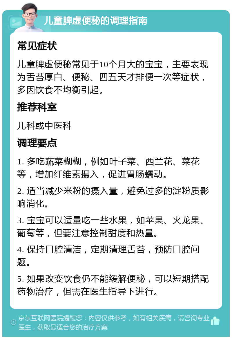 儿童脾虚便秘的调理指南 常见症状 儿童脾虚便秘常见于10个月大的宝宝，主要表现为舌苔厚白、便秘、四五天才排便一次等症状，多因饮食不均衡引起。 推荐科室 儿科或中医科 调理要点 1. 多吃蔬菜糊糊，例如叶子菜、西兰花、菜花等，增加纤维素摄入，促进胃肠蠕动。 2. 适当减少米粉的摄入量，避免过多的淀粉质影响消化。 3. 宝宝可以适量吃一些水果，如苹果、火龙果、葡萄等，但要注意控制甜度和热量。 4. 保持口腔清洁，定期清理舌苔，预防口腔问题。 5. 如果改变饮食仍不能缓解便秘，可以短期搭配药物治疗，但需在医生指导下进行。