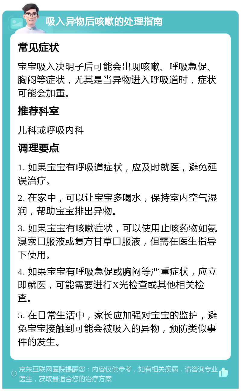 吸入异物后咳嗽的处理指南 常见症状 宝宝吸入决明子后可能会出现咳嗽、呼吸急促、胸闷等症状，尤其是当异物进入呼吸道时，症状可能会加重。 推荐科室 儿科或呼吸内科 调理要点 1. 如果宝宝有呼吸道症状，应及时就医，避免延误治疗。 2. 在家中，可以让宝宝多喝水，保持室内空气湿润，帮助宝宝排出异物。 3. 如果宝宝有咳嗽症状，可以使用止咳药物如氨溴索口服液或复方甘草口服液，但需在医生指导下使用。 4. 如果宝宝有呼吸急促或胸闷等严重症状，应立即就医，可能需要进行X光检查或其他相关检查。 5. 在日常生活中，家长应加强对宝宝的监护，避免宝宝接触到可能会被吸入的异物，预防类似事件的发生。