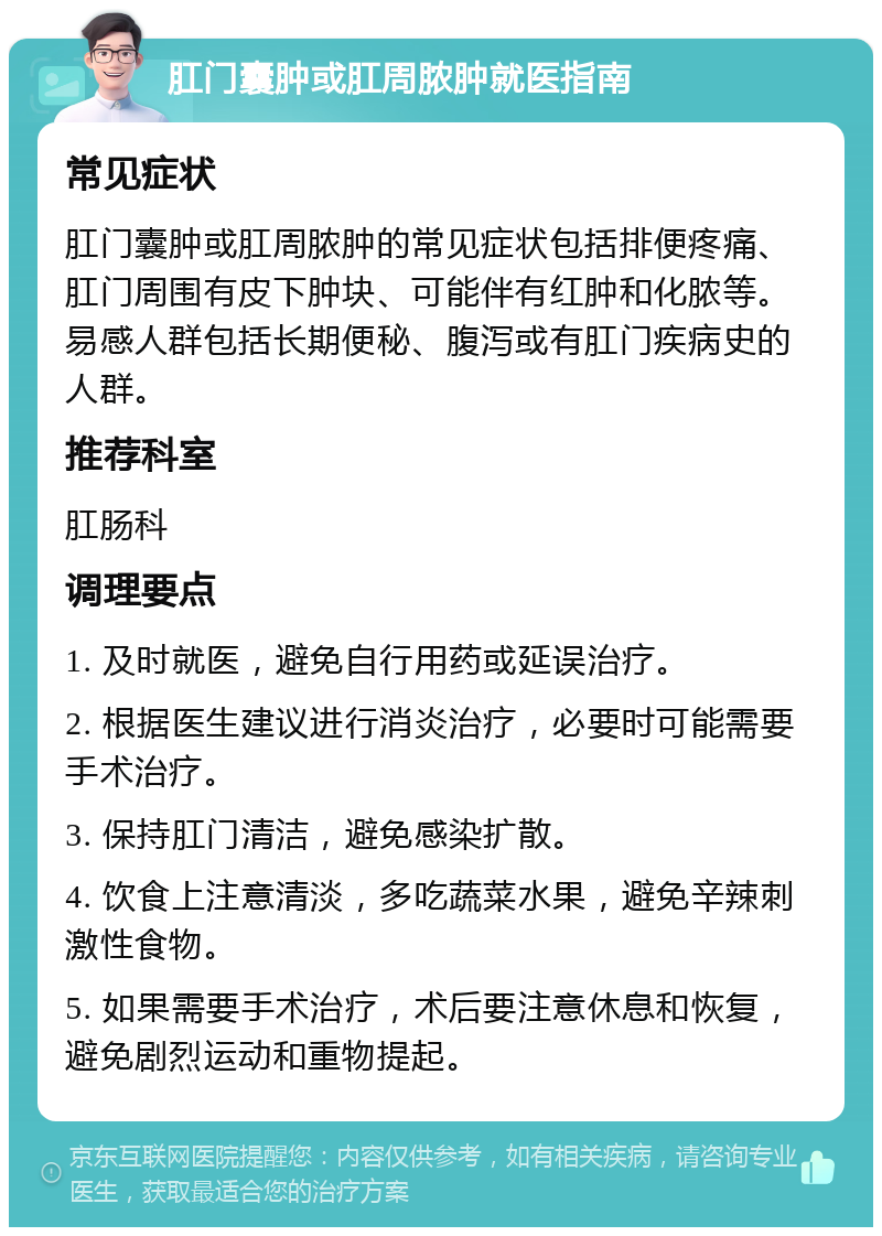 肛门囊肿或肛周脓肿就医指南 常见症状 肛门囊肿或肛周脓肿的常见症状包括排便疼痛、肛门周围有皮下肿块、可能伴有红肿和化脓等。易感人群包括长期便秘、腹泻或有肛门疾病史的人群。 推荐科室 肛肠科 调理要点 1. 及时就医，避免自行用药或延误治疗。 2. 根据医生建议进行消炎治疗，必要时可能需要手术治疗。 3. 保持肛门清洁，避免感染扩散。 4. 饮食上注意清淡，多吃蔬菜水果，避免辛辣刺激性食物。 5. 如果需要手术治疗，术后要注意休息和恢复，避免剧烈运动和重物提起。