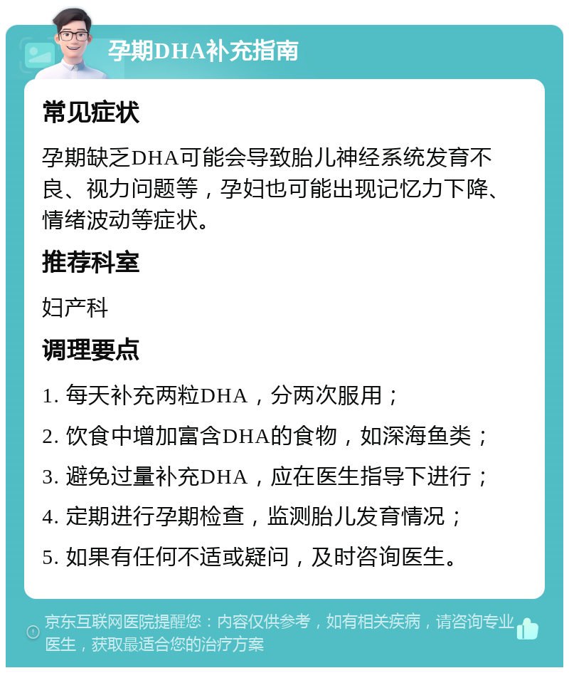 孕期DHA补充指南 常见症状 孕期缺乏DHA可能会导致胎儿神经系统发育不良、视力问题等，孕妇也可能出现记忆力下降、情绪波动等症状。 推荐科室 妇产科 调理要点 1. 每天补充两粒DHA，分两次服用； 2. 饮食中增加富含DHA的食物，如深海鱼类； 3. 避免过量补充DHA，应在医生指导下进行； 4. 定期进行孕期检查，监测胎儿发育情况； 5. 如果有任何不适或疑问，及时咨询医生。