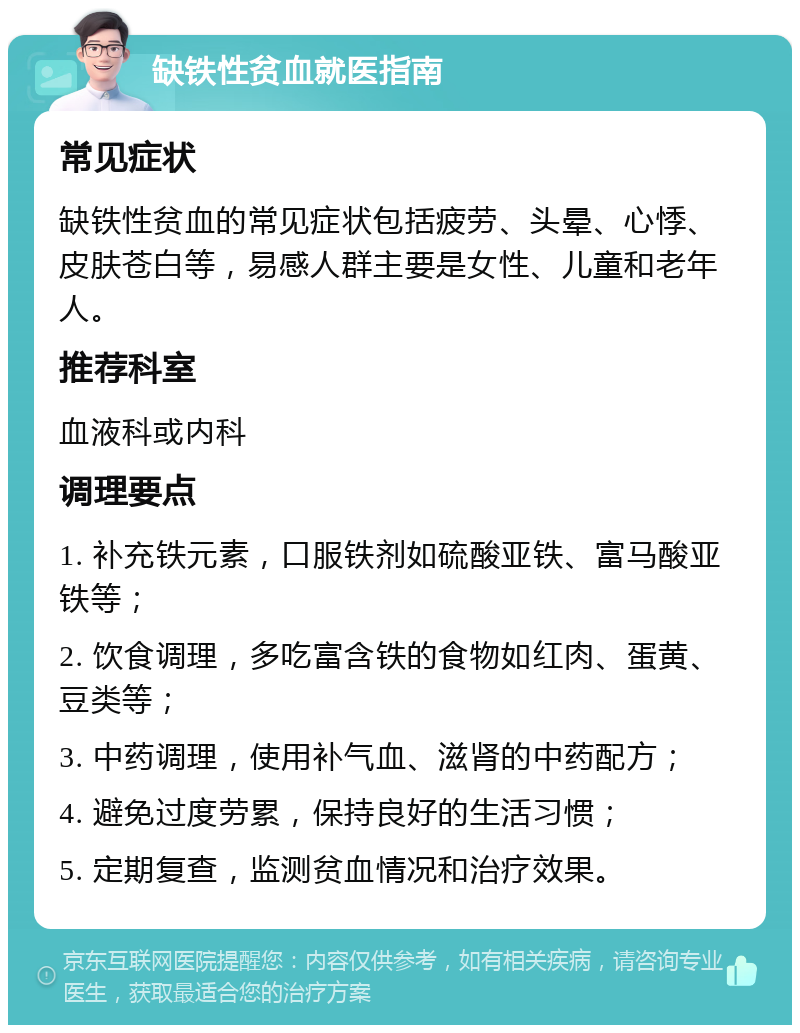 缺铁性贫血就医指南 常见症状 缺铁性贫血的常见症状包括疲劳、头晕、心悸、皮肤苍白等，易感人群主要是女性、儿童和老年人。 推荐科室 血液科或内科 调理要点 1. 补充铁元素，口服铁剂如硫酸亚铁、富马酸亚铁等； 2. 饮食调理，多吃富含铁的食物如红肉、蛋黄、豆类等； 3. 中药调理，使用补气血、滋肾的中药配方； 4. 避免过度劳累，保持良好的生活习惯； 5. 定期复查，监测贫血情况和治疗效果。