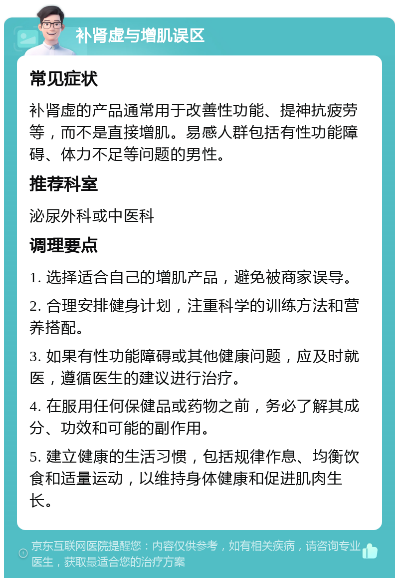 补肾虚与增肌误区 常见症状 补肾虚的产品通常用于改善性功能、提神抗疲劳等，而不是直接增肌。易感人群包括有性功能障碍、体力不足等问题的男性。 推荐科室 泌尿外科或中医科 调理要点 1. 选择适合自己的增肌产品，避免被商家误导。 2. 合理安排健身计划，注重科学的训练方法和营养搭配。 3. 如果有性功能障碍或其他健康问题，应及时就医，遵循医生的建议进行治疗。 4. 在服用任何保健品或药物之前，务必了解其成分、功效和可能的副作用。 5. 建立健康的生活习惯，包括规律作息、均衡饮食和适量运动，以维持身体健康和促进肌肉生长。