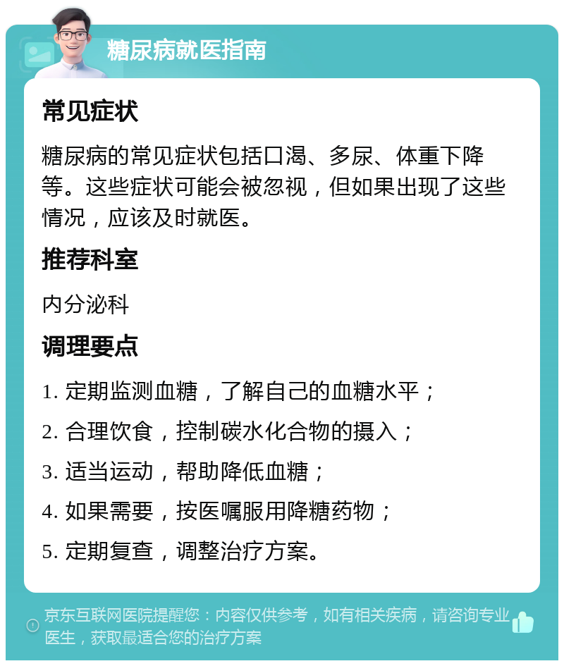 糖尿病就医指南 常见症状 糖尿病的常见症状包括口渴、多尿、体重下降等。这些症状可能会被忽视，但如果出现了这些情况，应该及时就医。 推荐科室 内分泌科 调理要点 1. 定期监测血糖，了解自己的血糖水平； 2. 合理饮食，控制碳水化合物的摄入； 3. 适当运动，帮助降低血糖； 4. 如果需要，按医嘱服用降糖药物； 5. 定期复查，调整治疗方案。