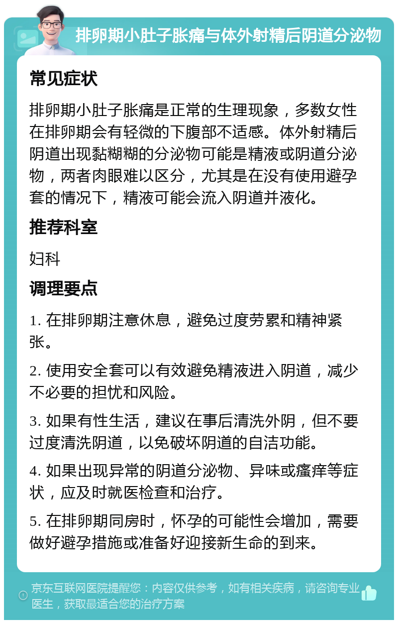 排卵期小肚子胀痛与体外射精后阴道分泌物 常见症状 排卵期小肚子胀痛是正常的生理现象，多数女性在排卵期会有轻微的下腹部不适感。体外射精后阴道出现黏糊糊的分泌物可能是精液或阴道分泌物，两者肉眼难以区分，尤其是在没有使用避孕套的情况下，精液可能会流入阴道并液化。 推荐科室 妇科 调理要点 1. 在排卵期注意休息，避免过度劳累和精神紧张。 2. 使用安全套可以有效避免精液进入阴道，减少不必要的担忧和风险。 3. 如果有性生活，建议在事后清洗外阴，但不要过度清洗阴道，以免破坏阴道的自洁功能。 4. 如果出现异常的阴道分泌物、异味或瘙痒等症状，应及时就医检查和治疗。 5. 在排卵期同房时，怀孕的可能性会增加，需要做好避孕措施或准备好迎接新生命的到来。