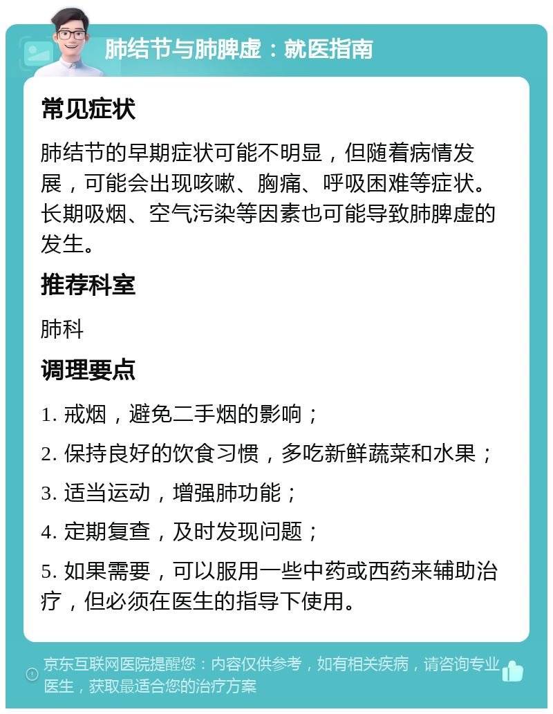 肺结节与肺脾虚：就医指南 常见症状 肺结节的早期症状可能不明显，但随着病情发展，可能会出现咳嗽、胸痛、呼吸困难等症状。长期吸烟、空气污染等因素也可能导致肺脾虚的发生。 推荐科室 肺科 调理要点 1. 戒烟，避免二手烟的影响； 2. 保持良好的饮食习惯，多吃新鲜蔬菜和水果； 3. 适当运动，增强肺功能； 4. 定期复查，及时发现问题； 5. 如果需要，可以服用一些中药或西药来辅助治疗，但必须在医生的指导下使用。