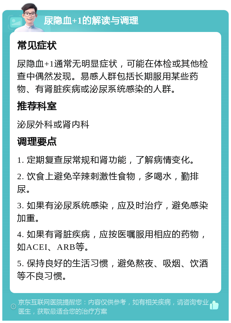 尿隐血+1的解读与调理 常见症状 尿隐血+1通常无明显症状，可能在体检或其他检查中偶然发现。易感人群包括长期服用某些药物、有肾脏疾病或泌尿系统感染的人群。 推荐科室 泌尿外科或肾内科 调理要点 1. 定期复查尿常规和肾功能，了解病情变化。 2. 饮食上避免辛辣刺激性食物，多喝水，勤排尿。 3. 如果有泌尿系统感染，应及时治疗，避免感染加重。 4. 如果有肾脏疾病，应按医嘱服用相应的药物，如ACEI、ARB等。 5. 保持良好的生活习惯，避免熬夜、吸烟、饮酒等不良习惯。