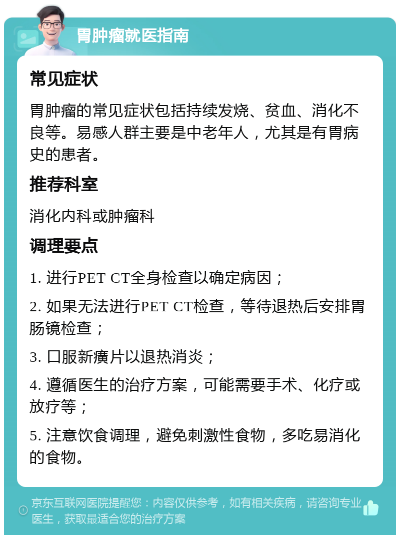 胃肿瘤就医指南 常见症状 胃肿瘤的常见症状包括持续发烧、贫血、消化不良等。易感人群主要是中老年人，尤其是有胃病史的患者。 推荐科室 消化内科或肿瘤科 调理要点 1. 进行PET CT全身检查以确定病因； 2. 如果无法进行PET CT检查，等待退热后安排胃肠镜检查； 3. 口服新癀片以退热消炎； 4. 遵循医生的治疗方案，可能需要手术、化疗或放疗等； 5. 注意饮食调理，避免刺激性食物，多吃易消化的食物。