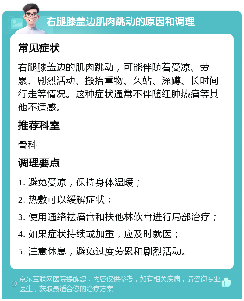 右腿膝盖边肌肉跳动的原因和调理 常见症状 右腿膝盖边的肌肉跳动，可能伴随着受凉、劳累、剧烈活动、搬抬重物、久站、深蹲、长时间行走等情况。这种症状通常不伴随红肿热痛等其他不适感。 推荐科室 骨科 调理要点 1. 避免受凉，保持身体温暖； 2. 热敷可以缓解症状； 3. 使用通络祛痛膏和扶他林软膏进行局部治疗； 4. 如果症状持续或加重，应及时就医； 5. 注意休息，避免过度劳累和剧烈活动。