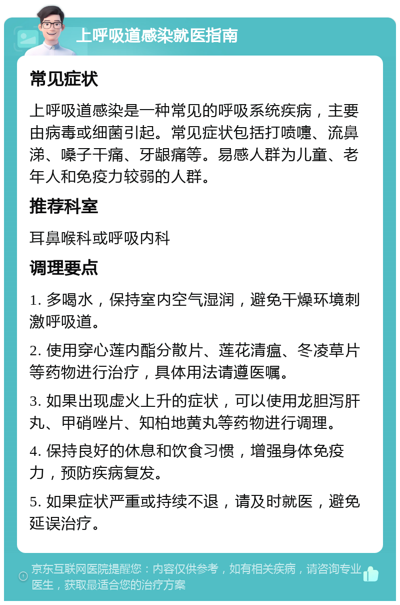 上呼吸道感染就医指南 常见症状 上呼吸道感染是一种常见的呼吸系统疾病，主要由病毒或细菌引起。常见症状包括打喷嚏、流鼻涕、嗓子干痛、牙龈痛等。易感人群为儿童、老年人和免疫力较弱的人群。 推荐科室 耳鼻喉科或呼吸内科 调理要点 1. 多喝水，保持室内空气湿润，避免干燥环境刺激呼吸道。 2. 使用穿心莲内酯分散片、莲花清瘟、冬凌草片等药物进行治疗，具体用法请遵医嘱。 3. 如果出现虚火上升的症状，可以使用龙胆泻肝丸、甲硝唑片、知柏地黄丸等药物进行调理。 4. 保持良好的休息和饮食习惯，增强身体免疫力，预防疾病复发。 5. 如果症状严重或持续不退，请及时就医，避免延误治疗。