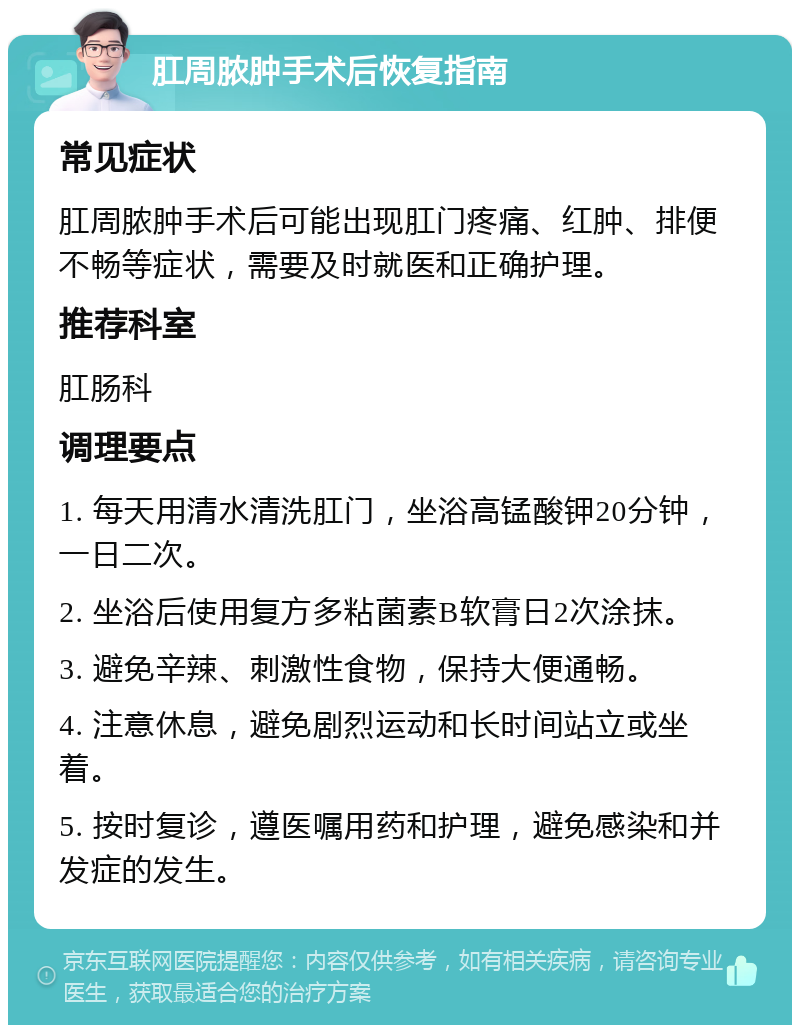 肛周脓肿手术后恢复指南 常见症状 肛周脓肿手术后可能出现肛门疼痛、红肿、排便不畅等症状，需要及时就医和正确护理。 推荐科室 肛肠科 调理要点 1. 每天用清水清洗肛门，坐浴高锰酸钾20分钟，一日二次。 2. 坐浴后使用复方多粘菌素B软膏日2次涂抹。 3. 避免辛辣、刺激性食物，保持大便通畅。 4. 注意休息，避免剧烈运动和长时间站立或坐着。 5. 按时复诊，遵医嘱用药和护理，避免感染和并发症的发生。