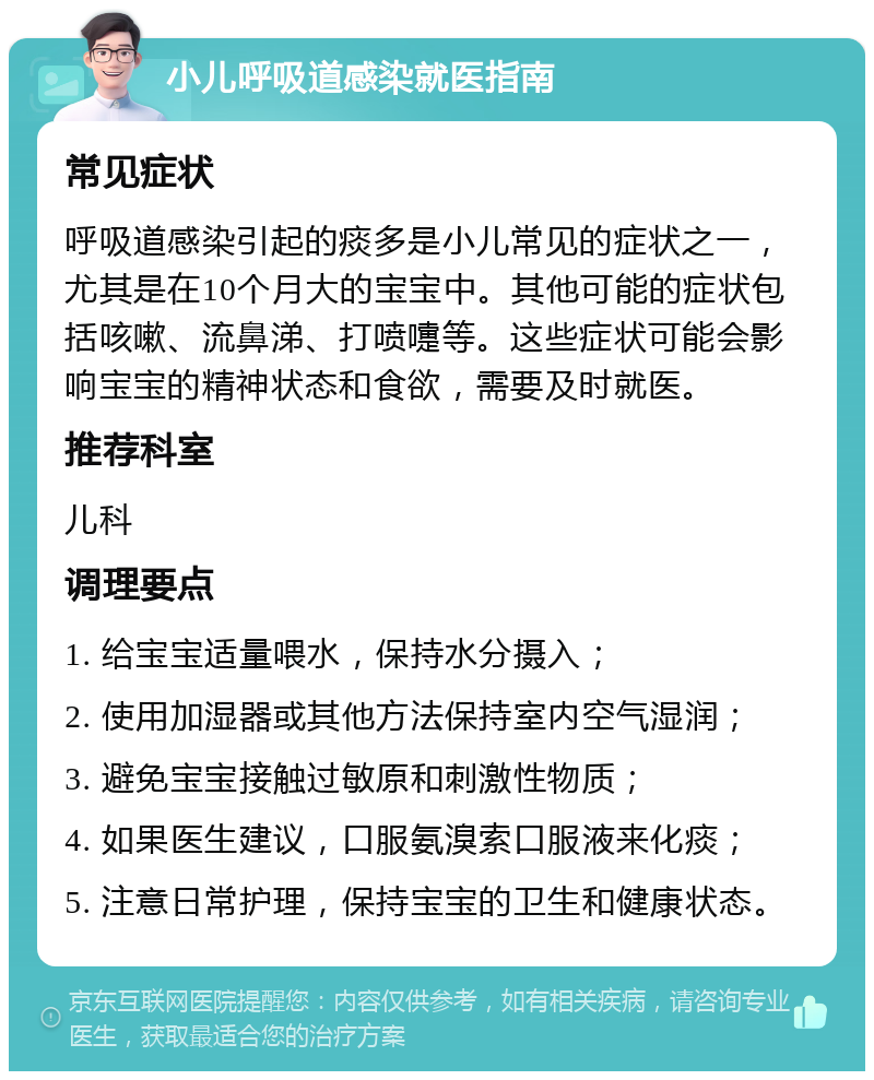 小儿呼吸道感染就医指南 常见症状 呼吸道感染引起的痰多是小儿常见的症状之一，尤其是在10个月大的宝宝中。其他可能的症状包括咳嗽、流鼻涕、打喷嚏等。这些症状可能会影响宝宝的精神状态和食欲，需要及时就医。 推荐科室 儿科 调理要点 1. 给宝宝适量喂水，保持水分摄入； 2. 使用加湿器或其他方法保持室内空气湿润； 3. 避免宝宝接触过敏原和刺激性物质； 4. 如果医生建议，口服氨溴索口服液来化痰； 5. 注意日常护理，保持宝宝的卫生和健康状态。