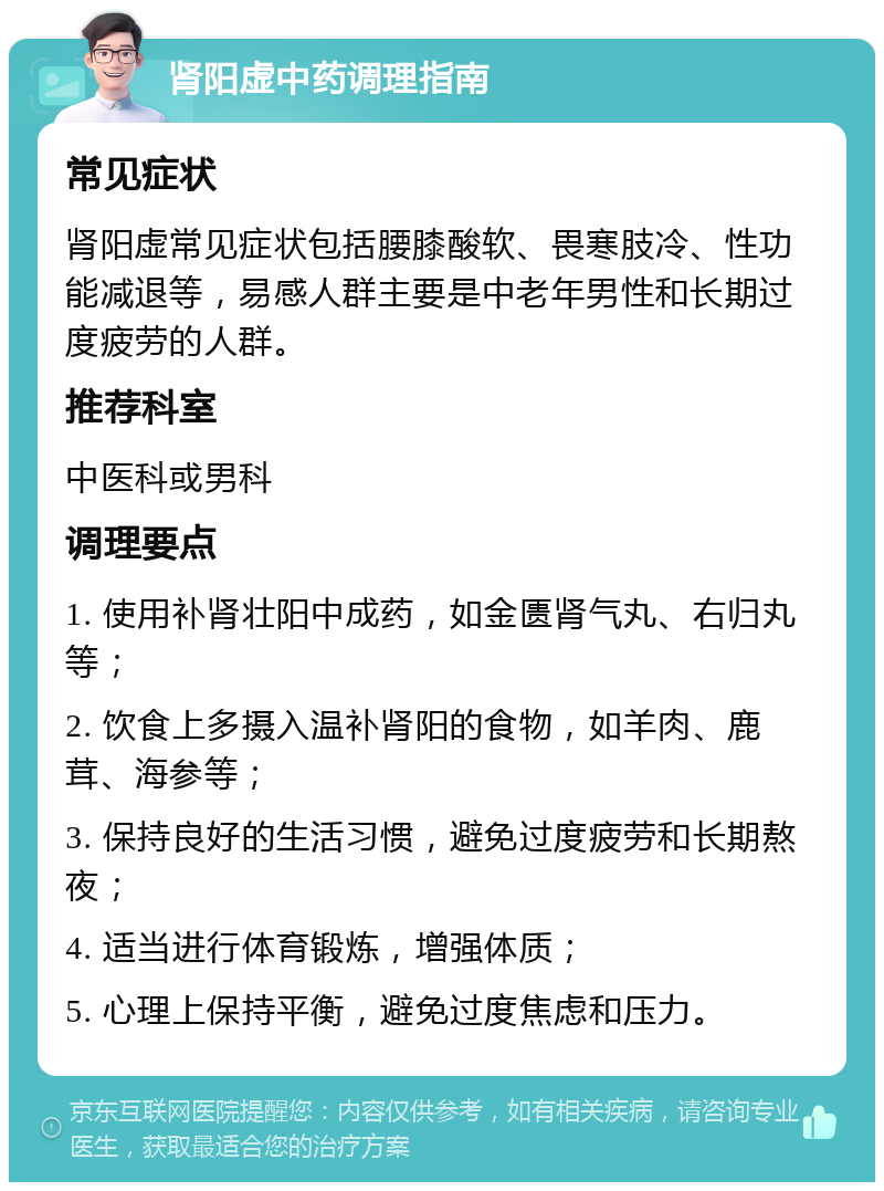 肾阳虚中药调理指南 常见症状 肾阳虚常见症状包括腰膝酸软、畏寒肢冷、性功能减退等，易感人群主要是中老年男性和长期过度疲劳的人群。 推荐科室 中医科或男科 调理要点 1. 使用补肾壮阳中成药，如金匮肾气丸、右归丸等； 2. 饮食上多摄入温补肾阳的食物，如羊肉、鹿茸、海参等； 3. 保持良好的生活习惯，避免过度疲劳和长期熬夜； 4. 适当进行体育锻炼，增强体质； 5. 心理上保持平衡，避免过度焦虑和压力。