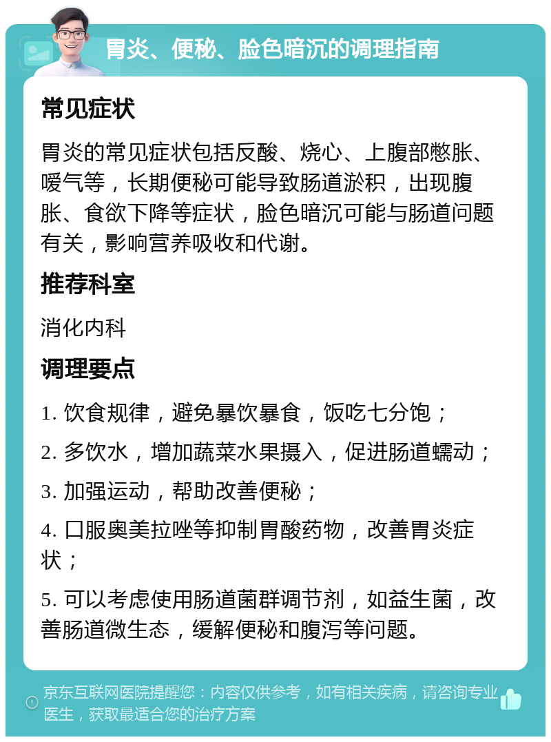 胃炎、便秘、脸色暗沉的调理指南 常见症状 胃炎的常见症状包括反酸、烧心、上腹部憋胀、嗳气等，长期便秘可能导致肠道淤积，出现腹胀、食欲下降等症状，脸色暗沉可能与肠道问题有关，影响营养吸收和代谢。 推荐科室 消化内科 调理要点 1. 饮食规律，避免暴饮暴食，饭吃七分饱； 2. 多饮水，增加蔬菜水果摄入，促进肠道蠕动； 3. 加强运动，帮助改善便秘； 4. 口服奥美拉唑等抑制胃酸药物，改善胃炎症状； 5. 可以考虑使用肠道菌群调节剂，如益生菌，改善肠道微生态，缓解便秘和腹泻等问题。