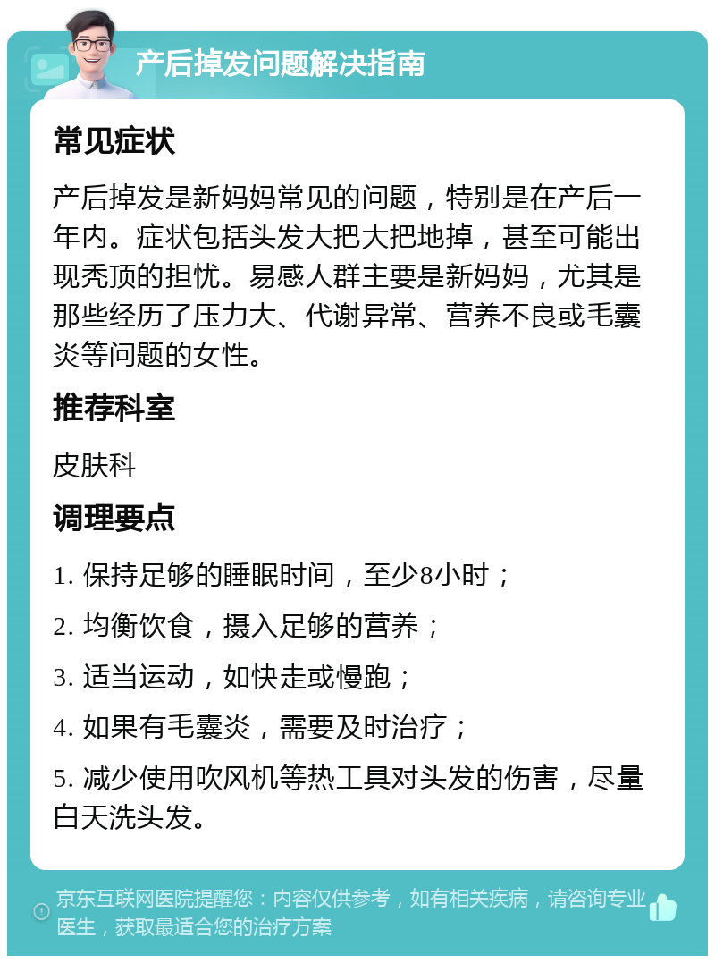 产后掉发问题解决指南 常见症状 产后掉发是新妈妈常见的问题，特别是在产后一年内。症状包括头发大把大把地掉，甚至可能出现秃顶的担忧。易感人群主要是新妈妈，尤其是那些经历了压力大、代谢异常、营养不良或毛囊炎等问题的女性。 推荐科室 皮肤科 调理要点 1. 保持足够的睡眠时间，至少8小时； 2. 均衡饮食，摄入足够的营养； 3. 适当运动，如快走或慢跑； 4. 如果有毛囊炎，需要及时治疗； 5. 减少使用吹风机等热工具对头发的伤害，尽量白天洗头发。