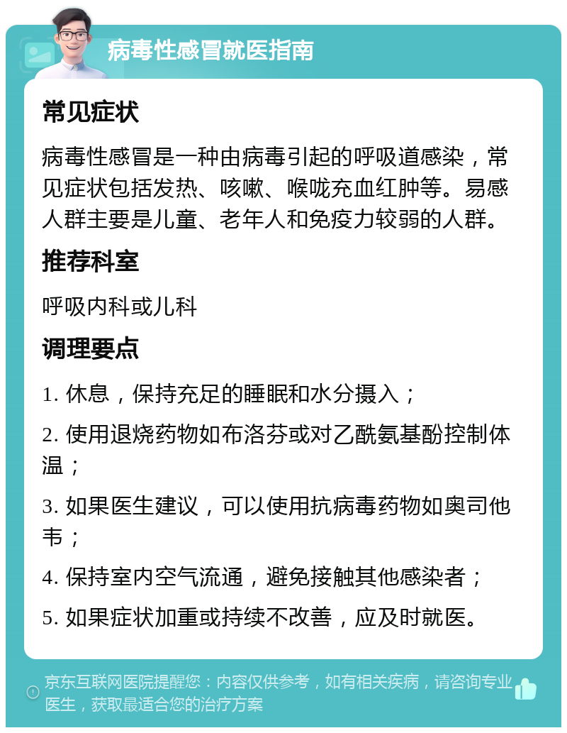 病毒性感冒就医指南 常见症状 病毒性感冒是一种由病毒引起的呼吸道感染，常见症状包括发热、咳嗽、喉咙充血红肿等。易感人群主要是儿童、老年人和免疫力较弱的人群。 推荐科室 呼吸内科或儿科 调理要点 1. 休息，保持充足的睡眠和水分摄入； 2. 使用退烧药物如布洛芬或对乙酰氨基酚控制体温； 3. 如果医生建议，可以使用抗病毒药物如奥司他韦； 4. 保持室内空气流通，避免接触其他感染者； 5. 如果症状加重或持续不改善，应及时就医。