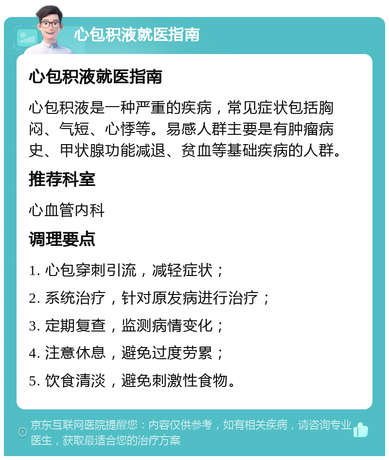 心包积液就医指南 心包积液就医指南 心包积液是一种严重的疾病，常见症状包括胸闷、气短、心悸等。易感人群主要是有肿瘤病史、甲状腺功能减退、贫血等基础疾病的人群。 推荐科室 心血管内科 调理要点 1. 心包穿刺引流，减轻症状； 2. 系统治疗，针对原发病进行治疗； 3. 定期复查，监测病情变化； 4. 注意休息，避免过度劳累； 5. 饮食清淡，避免刺激性食物。