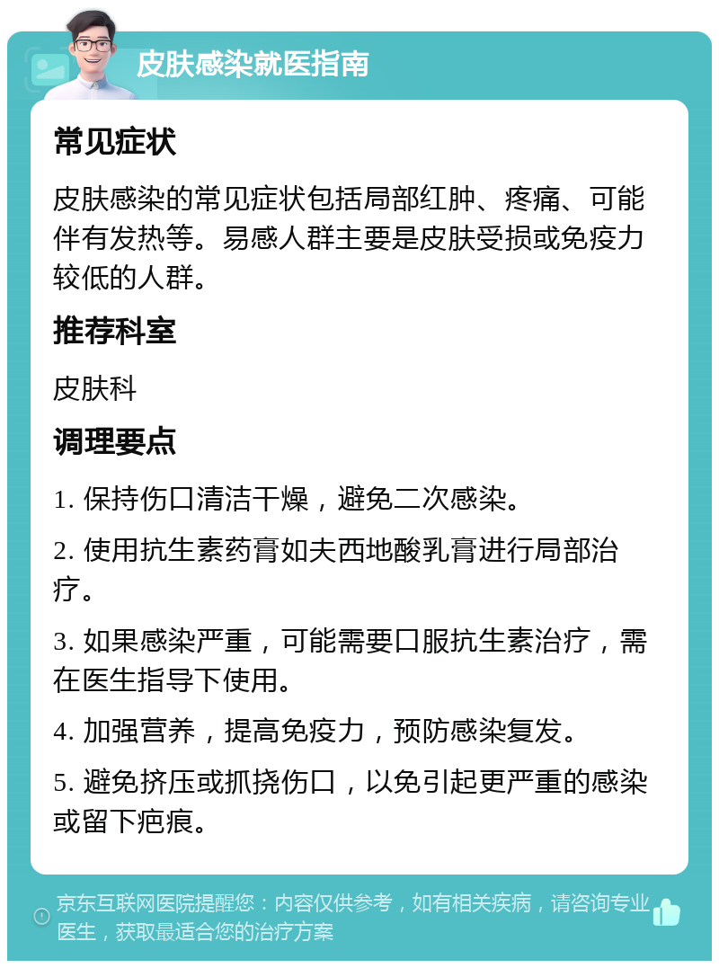 皮肤感染就医指南 常见症状 皮肤感染的常见症状包括局部红肿、疼痛、可能伴有发热等。易感人群主要是皮肤受损或免疫力较低的人群。 推荐科室 皮肤科 调理要点 1. 保持伤口清洁干燥，避免二次感染。 2. 使用抗生素药膏如夫西地酸乳膏进行局部治疗。 3. 如果感染严重，可能需要口服抗生素治疗，需在医生指导下使用。 4. 加强营养，提高免疫力，预防感染复发。 5. 避免挤压或抓挠伤口，以免引起更严重的感染或留下疤痕。