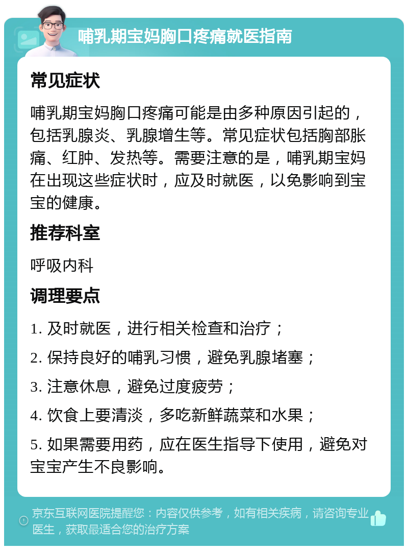 哺乳期宝妈胸口疼痛就医指南 常见症状 哺乳期宝妈胸口疼痛可能是由多种原因引起的，包括乳腺炎、乳腺增生等。常见症状包括胸部胀痛、红肿、发热等。需要注意的是，哺乳期宝妈在出现这些症状时，应及时就医，以免影响到宝宝的健康。 推荐科室 呼吸内科 调理要点 1. 及时就医，进行相关检查和治疗； 2. 保持良好的哺乳习惯，避免乳腺堵塞； 3. 注意休息，避免过度疲劳； 4. 饮食上要清淡，多吃新鲜蔬菜和水果； 5. 如果需要用药，应在医生指导下使用，避免对宝宝产生不良影响。