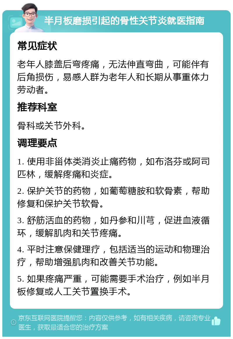 半月板磨损引起的骨性关节炎就医指南 常见症状 老年人膝盖后弯疼痛，无法伸直弯曲，可能伴有后角损伤，易感人群为老年人和长期从事重体力劳动者。 推荐科室 骨科或关节外科。 调理要点 1. 使用非甾体类消炎止痛药物，如布洛芬或阿司匹林，缓解疼痛和炎症。 2. 保护关节的药物，如葡萄糖胺和软骨素，帮助修复和保护关节软骨。 3. 舒筋活血的药物，如丹参和川芎，促进血液循环，缓解肌肉和关节疼痛。 4. 平时注意保健理疗，包括适当的运动和物理治疗，帮助增强肌肉和改善关节功能。 5. 如果疼痛严重，可能需要手术治疗，例如半月板修复或人工关节置换手术。