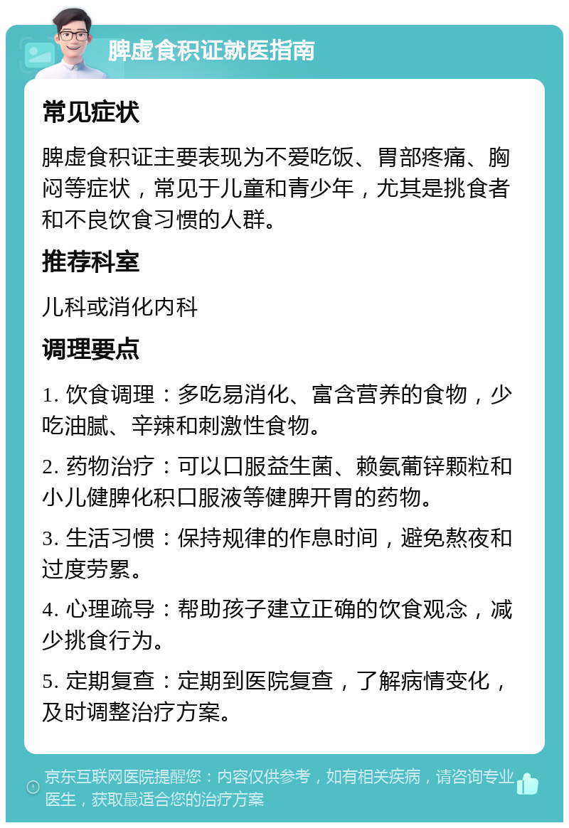 脾虚食积证就医指南 常见症状 脾虚食积证主要表现为不爱吃饭、胃部疼痛、胸闷等症状，常见于儿童和青少年，尤其是挑食者和不良饮食习惯的人群。 推荐科室 儿科或消化内科 调理要点 1. 饮食调理：多吃易消化、富含营养的食物，少吃油腻、辛辣和刺激性食物。 2. 药物治疗：可以口服益生菌、赖氨葡锌颗粒和小儿健脾化积口服液等健脾开胃的药物。 3. 生活习惯：保持规律的作息时间，避免熬夜和过度劳累。 4. 心理疏导：帮助孩子建立正确的饮食观念，减少挑食行为。 5. 定期复查：定期到医院复查，了解病情变化，及时调整治疗方案。