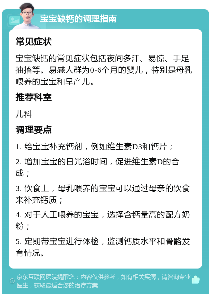 宝宝缺钙的调理指南 常见症状 宝宝缺钙的常见症状包括夜间多汗、易惊、手足抽搐等。易感人群为0-6个月的婴儿，特别是母乳喂养的宝宝和早产儿。 推荐科室 儿科 调理要点 1. 给宝宝补充钙剂，例如维生素D3和钙片； 2. 增加宝宝的日光浴时间，促进维生素D的合成； 3. 饮食上，母乳喂养的宝宝可以通过母亲的饮食来补充钙质； 4. 对于人工喂养的宝宝，选择含钙量高的配方奶粉； 5. 定期带宝宝进行体检，监测钙质水平和骨骼发育情况。