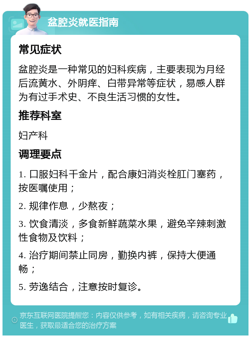 盆腔炎就医指南 常见症状 盆腔炎是一种常见的妇科疾病，主要表现为月经后流黄水、外阴痒、白带异常等症状，易感人群为有过手术史、不良生活习惯的女性。 推荐科室 妇产科 调理要点 1. 口服妇科千金片，配合康妇消炎栓肛门塞药，按医嘱使用； 2. 规律作息，少熬夜； 3. 饮食清淡，多食新鲜蔬菜水果，避免辛辣刺激性食物及饮料； 4. 治疗期间禁止同房，勤换内裤，保持大便通畅； 5. 劳逸结合，注意按时复诊。