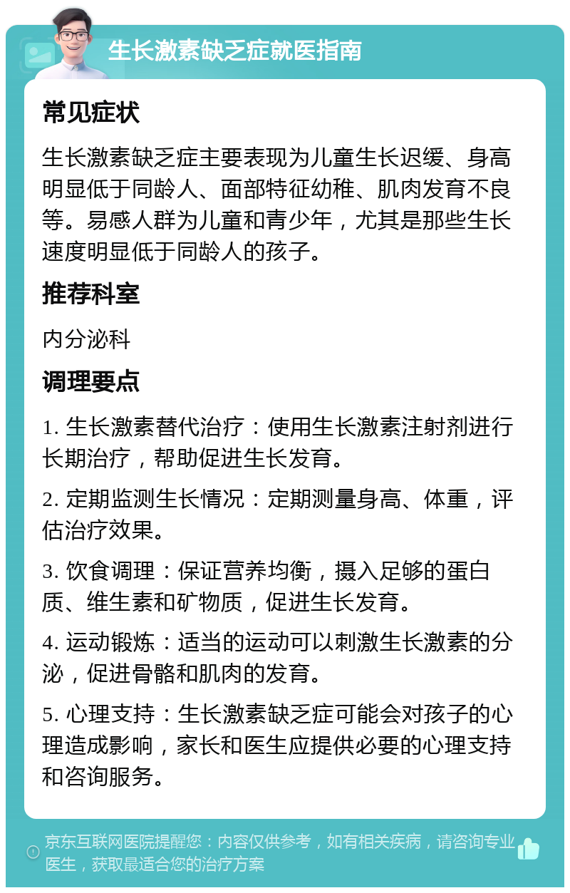 生长激素缺乏症就医指南 常见症状 生长激素缺乏症主要表现为儿童生长迟缓、身高明显低于同龄人、面部特征幼稚、肌肉发育不良等。易感人群为儿童和青少年，尤其是那些生长速度明显低于同龄人的孩子。 推荐科室 内分泌科 调理要点 1. 生长激素替代治疗：使用生长激素注射剂进行长期治疗，帮助促进生长发育。 2. 定期监测生长情况：定期测量身高、体重，评估治疗效果。 3. 饮食调理：保证营养均衡，摄入足够的蛋白质、维生素和矿物质，促进生长发育。 4. 运动锻炼：适当的运动可以刺激生长激素的分泌，促进骨骼和肌肉的发育。 5. 心理支持：生长激素缺乏症可能会对孩子的心理造成影响，家长和医生应提供必要的心理支持和咨询服务。