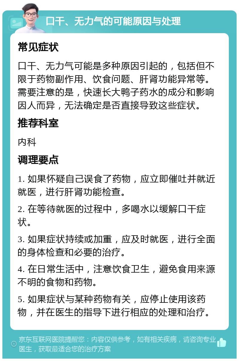 口干、无力气的可能原因与处理 常见症状 口干、无力气可能是多种原因引起的，包括但不限于药物副作用、饮食问题、肝肾功能异常等。需要注意的是，快速长大鸭子药水的成分和影响因人而异，无法确定是否直接导致这些症状。 推荐科室 内科 调理要点 1. 如果怀疑自己误食了药物，应立即催吐并就近就医，进行肝肾功能检查。 2. 在等待就医的过程中，多喝水以缓解口干症状。 3. 如果症状持续或加重，应及时就医，进行全面的身体检查和必要的治疗。 4. 在日常生活中，注意饮食卫生，避免食用来源不明的食物和药物。 5. 如果症状与某种药物有关，应停止使用该药物，并在医生的指导下进行相应的处理和治疗。