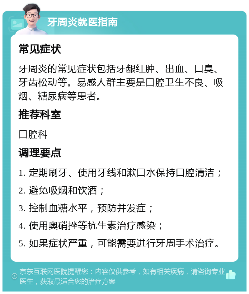 牙周炎就医指南 常见症状 牙周炎的常见症状包括牙龈红肿、出血、口臭、牙齿松动等。易感人群主要是口腔卫生不良、吸烟、糖尿病等患者。 推荐科室 口腔科 调理要点 1. 定期刷牙、使用牙线和漱口水保持口腔清洁； 2. 避免吸烟和饮酒； 3. 控制血糖水平，预防并发症； 4. 使用奥硝挫等抗生素治疗感染； 5. 如果症状严重，可能需要进行牙周手术治疗。