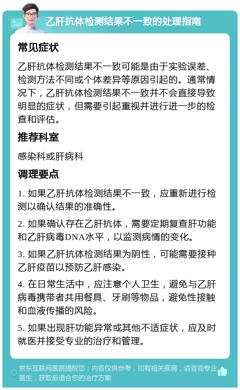 乙肝抗体检测结果不一致的处理指南 常见症状 乙肝抗体检测结果不一致可能是由于实验误差、检测方法不同或个体差异等原因引起的。通常情况下，乙肝抗体检测结果不一致并不会直接导致明显的症状，但需要引起重视并进行进一步的检查和评估。 推荐科室 感染科或肝病科 调理要点 1. 如果乙肝抗体检测结果不一致，应重新进行检测以确认结果的准确性。 2. 如果确认存在乙肝抗体，需要定期复查肝功能和乙肝病毒DNA水平，以监测病情的变化。 3. 如果乙肝抗体检测结果为阴性，可能需要接种乙肝疫苗以预防乙肝感染。 4. 在日常生活中，应注意个人卫生，避免与乙肝病毒携带者共用餐具、牙刷等物品，避免性接触和血液传播的风险。 5. 如果出现肝功能异常或其他不适症状，应及时就医并接受专业的治疗和管理。