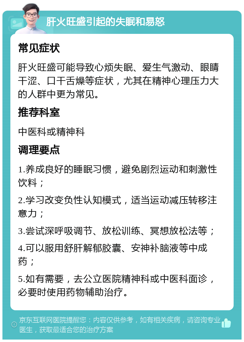 肝火旺盛引起的失眠和易怒 常见症状 肝火旺盛可能导致心烦失眠、爱生气激动、眼睛干涩、口干舌燥等症状，尤其在精神心理压力大的人群中更为常见。 推荐科室 中医科或精神科 调理要点 1.养成良好的睡眠习惯，避免剧烈运动和刺激性饮料； 2.学习改变负性认知模式，适当运动减压转移注意力； 3.尝试深呼吸调节、放松训练、冥想放松法等； 4.可以服用舒肝解郁胶囊、安神补脑液等中成药； 5.如有需要，去公立医院精神科或中医科面诊，必要时使用药物辅助治疗。