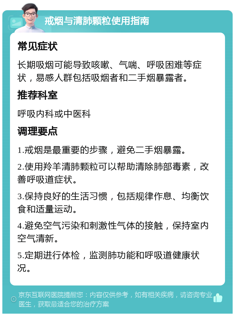 戒烟与清肺颗粒使用指南 常见症状 长期吸烟可能导致咳嗽、气喘、呼吸困难等症状，易感人群包括吸烟者和二手烟暴露者。 推荐科室 呼吸内科或中医科 调理要点 1.戒烟是最重要的步骤，避免二手烟暴露。 2.使用羚羊清肺颗粒可以帮助清除肺部毒素，改善呼吸道症状。 3.保持良好的生活习惯，包括规律作息、均衡饮食和适量运动。 4.避免空气污染和刺激性气体的接触，保持室内空气清新。 5.定期进行体检，监测肺功能和呼吸道健康状况。