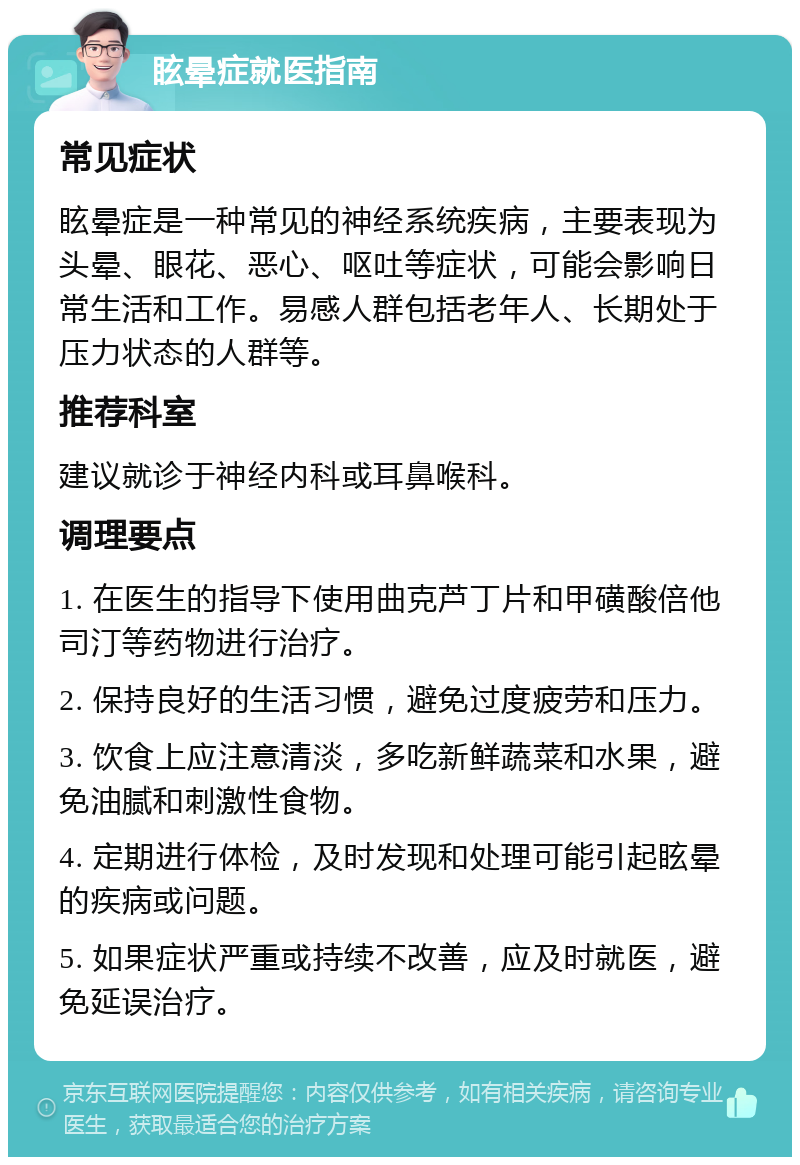 眩晕症就医指南 常见症状 眩晕症是一种常见的神经系统疾病，主要表现为头晕、眼花、恶心、呕吐等症状，可能会影响日常生活和工作。易感人群包括老年人、长期处于压力状态的人群等。 推荐科室 建议就诊于神经内科或耳鼻喉科。 调理要点 1. 在医生的指导下使用曲克芦丁片和甲磺酸倍他司汀等药物进行治疗。 2. 保持良好的生活习惯，避免过度疲劳和压力。 3. 饮食上应注意清淡，多吃新鲜蔬菜和水果，避免油腻和刺激性食物。 4. 定期进行体检，及时发现和处理可能引起眩晕的疾病或问题。 5. 如果症状严重或持续不改善，应及时就医，避免延误治疗。