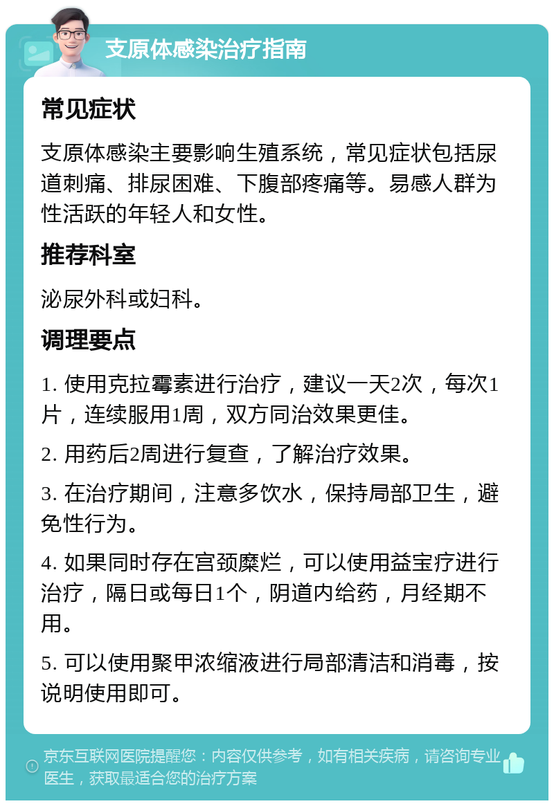 支原体感染治疗指南 常见症状 支原体感染主要影响生殖系统，常见症状包括尿道刺痛、排尿困难、下腹部疼痛等。易感人群为性活跃的年轻人和女性。 推荐科室 泌尿外科或妇科。 调理要点 1. 使用克拉霉素进行治疗，建议一天2次，每次1片，连续服用1周，双方同治效果更佳。 2. 用药后2周进行复查，了解治疗效果。 3. 在治疗期间，注意多饮水，保持局部卫生，避免性行为。 4. 如果同时存在宫颈糜烂，可以使用益宝疗进行治疗，隔日或每日1个，阴道内给药，月经期不用。 5. 可以使用聚甲浓缩液进行局部清洁和消毒，按说明使用即可。