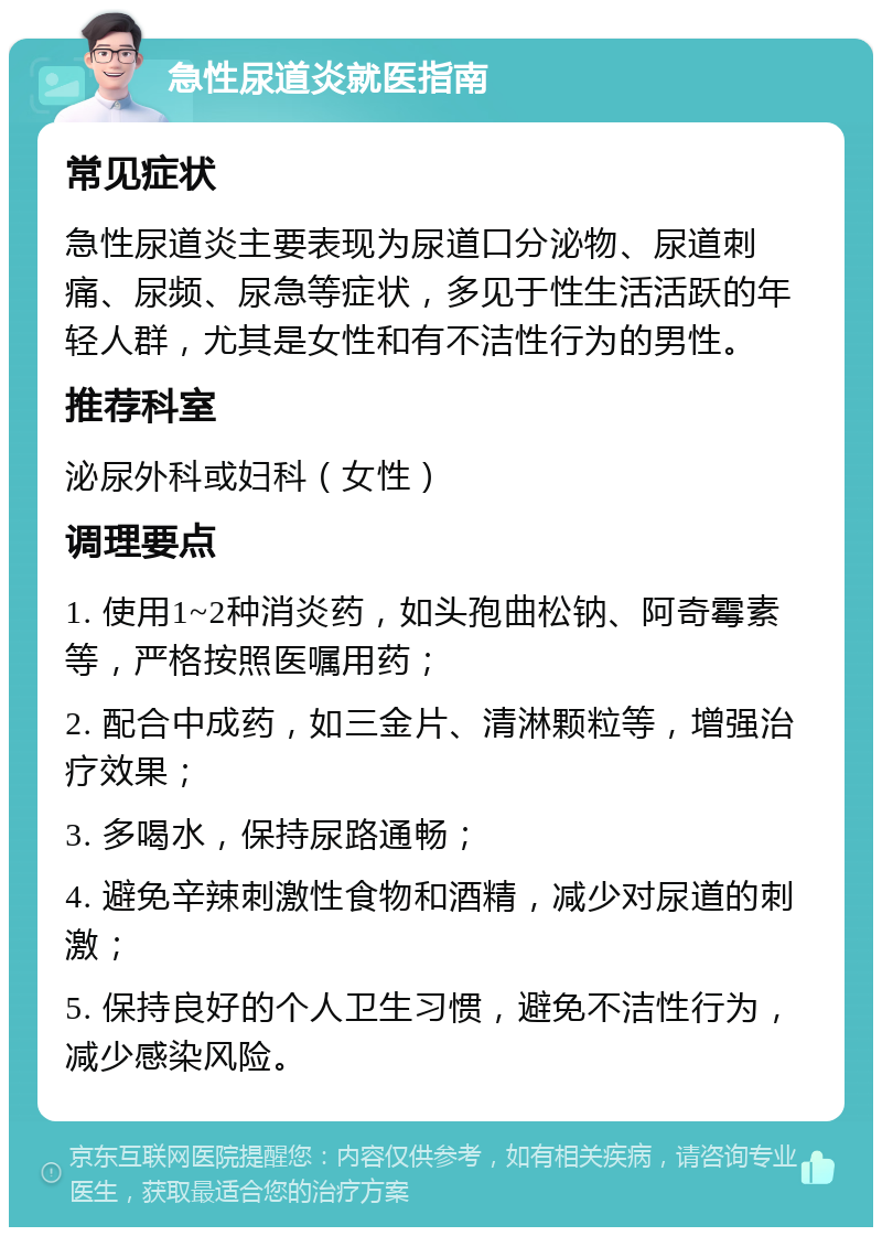 急性尿道炎就医指南 常见症状 急性尿道炎主要表现为尿道口分泌物、尿道刺痛、尿频、尿急等症状，多见于性生活活跃的年轻人群，尤其是女性和有不洁性行为的男性。 推荐科室 泌尿外科或妇科（女性） 调理要点 1. 使用1~2种消炎药，如头孢曲松钠、阿奇霉素等，严格按照医嘱用药； 2. 配合中成药，如三金片、清淋颗粒等，增强治疗效果； 3. 多喝水，保持尿路通畅； 4. 避免辛辣刺激性食物和酒精，减少对尿道的刺激； 5. 保持良好的个人卫生习惯，避免不洁性行为，减少感染风险。