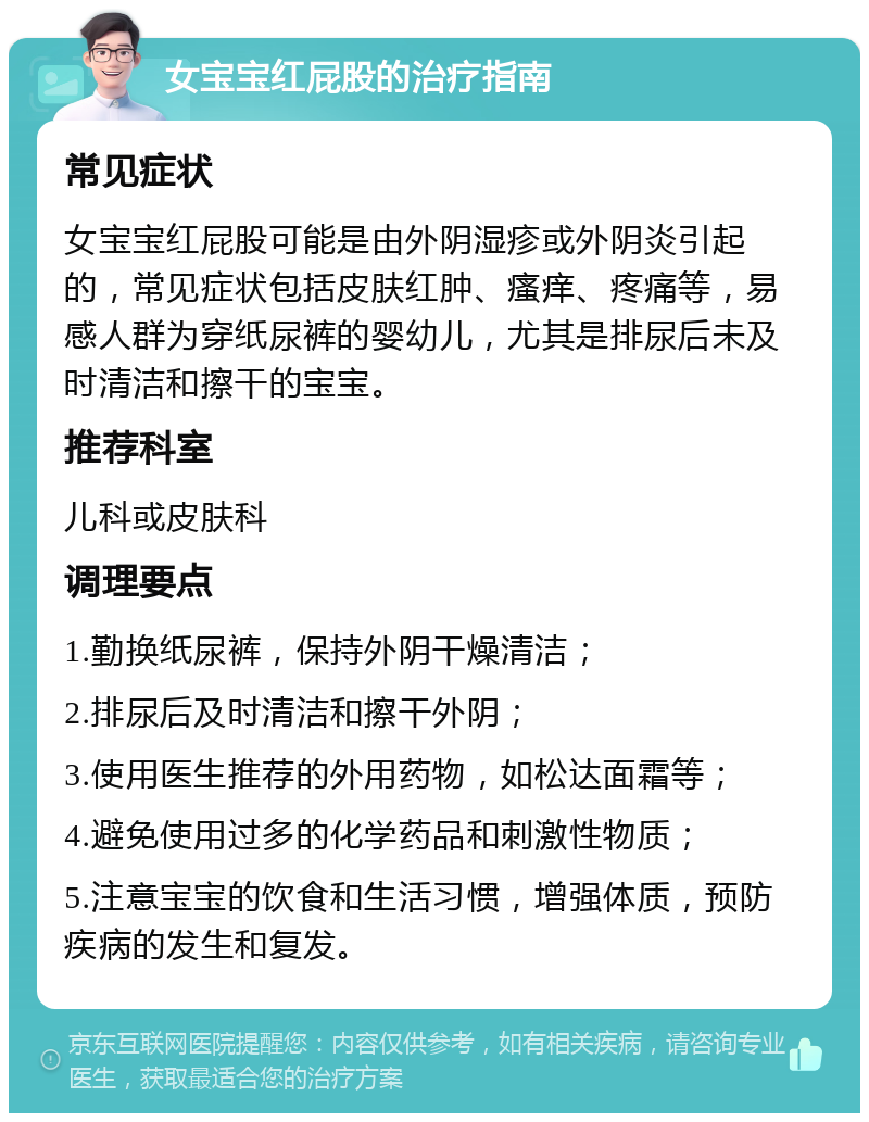 女宝宝红屁股的治疗指南 常见症状 女宝宝红屁股可能是由外阴湿疹或外阴炎引起的，常见症状包括皮肤红肿、瘙痒、疼痛等，易感人群为穿纸尿裤的婴幼儿，尤其是排尿后未及时清洁和擦干的宝宝。 推荐科室 儿科或皮肤科 调理要点 1.勤换纸尿裤，保持外阴干燥清洁； 2.排尿后及时清洁和擦干外阴； 3.使用医生推荐的外用药物，如松达面霜等； 4.避免使用过多的化学药品和刺激性物质； 5.注意宝宝的饮食和生活习惯，增强体质，预防疾病的发生和复发。